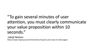 “To gain several minutes of user
attention, you must clearly communicate
your value proposition within 10
seconds.”
-Jakob Nielsen
https://www.nngroup.com/articles/how-long-do-users-stay-on-web-pages/
 