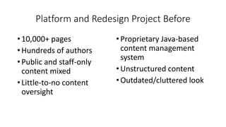 Platform and Redesign Project Before
• 10,000+ pages
• Hundreds of authors
• Public and staff-only
content mixed
• Little-to-no content
oversight
•Proprietary Java-based
content management
system
•Unstructured content
•Outdated/cluttered look
 