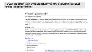 "Always implement things when you actually need them, never when you just
foresee that you need them."
Src: https://en.wikipedia.org/wiki/You_aren%27t_gonna_need_it
 