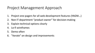 Project Management Approach
1. Project one-pagers for all web development features (YAGNI…)
2. Non IT department “product owner” for decision-making
3. Explain technical options clearly
4. Lo-fi wireframes
5. Demo often
6. ”Iterate” on design and improvements
 