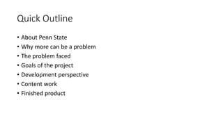 Quick Outline
• About Penn State
• Why more can be a problem
• The problem faced
• Goals of the project
• Development perspective
• Content work
• Finished product
 