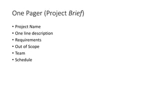 One Pager (Project Brief)
• Project Name
• One line description
• Requirements
• Out of Scope
• Team
• Schedule
 