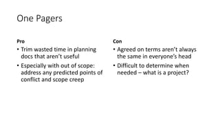 One Pagers
Pro
• Trim wasted time in planning
docs that aren’t useful
• Especially with out of scope:
address any predicted points of
conflict and scope creep
Con
• Agreed on terms aren’t always
the same in everyone’s head
• Difficult to determine when
needed – what is a project?
 