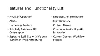 Features and Functionality List
• Hours of Operation
• Alerts
• Homepage Feature
• Scholarly Database API
Consumption
• Separate Staff Site with it’s own
custom theme and features
• LibGuides API Integration
• Staff Directory
• Custom Theme
• Computer Availability API
Integration
• Custom Content Workflow
System
 