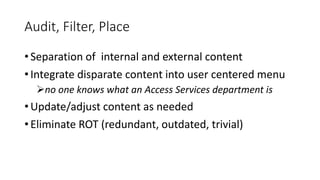 Audit, Filter, Place
• Separation of internal and external content
• Integrate disparate content into user centered menu
no one knows what an Access Services department is
• Update/adjust content as needed
• Eliminate ROT (redundant, outdated, trivial)
 