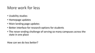 More work for less
• Usability studies
• Homepage updates
• Main landing page updates
• Better interface for research options for students
• The never-ending challenge of serving so many campuses across the
state in one place
How can we do less better?
 
