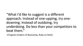 “What I'd like to suggest is a different
approach. Instead of one-upping, try one-
downing. Instead of outdoing, try
underdoing. Do less than your competitors to
beat them.”
-37signals (makers of Basecamp, Ruby on Rails)
 