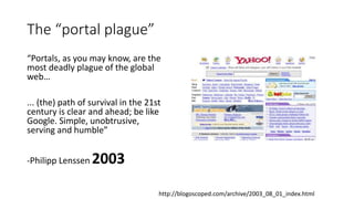 The “portal plague”
“Portals, as you may know, are the
most deadly plague of the global
web…
... (the) path of survival in the 21st
century is clear and ahead; be like
Google. Simple, unobtrusive,
serving and humble”
-Philipp Lenssen 2003
http://blogoscoped.com/archive/2003_08_01_index.html
 
