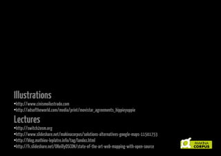 Illustrations

http://www.cinismoilustrado.com
●
http://adsoftheworld.com/media/print/movistar_agreements_hippieyuppie
●

Lectures

http://switch2osm.org
●
http://makina-corpus.com/blog/metier/les-alternatives-libres-a-google-maps
●
http://blog.mathieu-leplatre.info/tag/landez.html
●
http://fr.slideshare.net/OReillyOSCON/state-of-the-art-web-mapping-with-open-source
●

 