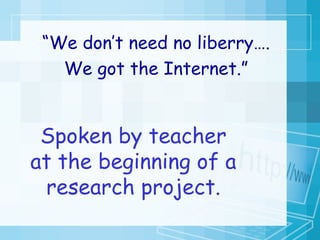 “ We don’t need no liberry…. We got the Internet.” Spoken by teacher at the beginning of a research project. 