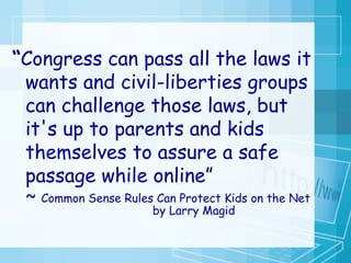 “ Congress can pass all the laws it wants and civil-liberties groups can challenge those laws, but it's up to parents and kids themselves to assure a safe passage while online” ~  Common Sense Rules Can Protect Kids on the Net by Larry Magid  