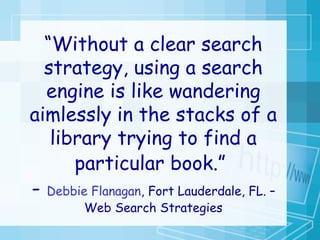 “ Without a clear search strategy, using a search engine is like wandering aimlessly in the stacks of a library trying to find a particular book.”   -  Debbie Flanagan , Fort Lauderdale, FL. – Web Search Strategies 