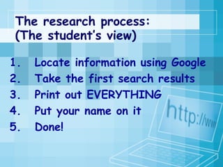 The research process: (The student’s view) Locate information using Google  Take the first search results  Print out EVERYTHING  Put your name on it  Done! 
