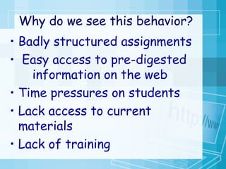 Why do we see this behavior?   Badly structured assignments Easy access to pre-digested  information on the web  Time pressures on students  Lack access to current  materials Lack of training 