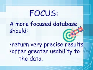 A more focused database should:  return very precise results  offer greater usability to  the data.   FOCUS: 