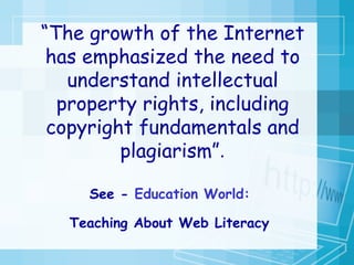 “ The growth of the Internet has emphasized the need to understand intellectual property rights, including copyright fundamentals and plagiarism” . See -  Education World:  Teaching About Web Literacy   