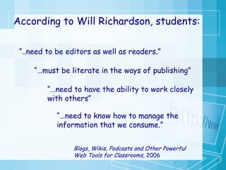 “ ..need to be editors as well as readers.”  “… must be literate in the ways of publishing” “… need to have the ability to work closely with others” “… need to know how to manage the information that we consume.” According to Will Richardson, students: Blogs, Wikis, Podcasts and Other Powerful Web Tools for Classrooms,  2006 