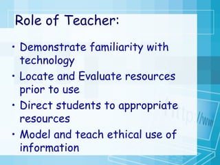 Role of Teacher: Demonstrate familiarity with technology Locate and Evaluate resources prior to use  Direct students to appropriate resources Model and teach ethical use of information 