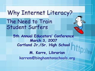 Why Internet Literacy?  The Need to Train Student Surfers 5th Annual Educators’ Conference March 3, 2007 Cortland Jr./Sr. High School M. Karre, Librarian [email_address] 