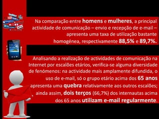 Na comparação entre homens e mulheres, a principal
 actividade de comunicação – envio e recepção de e-mail –
                 apresenta uma taxa de utilização bastante
           homogénea, respectivamente 88,5% e 89,7%.


  Analisando a realização de actividades de comunicação na
Internet por escalões etários, verifica-se alguma diversidade
de fenómenos: na actividade mais amplamente difundida, o
        uso de e-mail, só o grupo etário acima dos 65 anos
 apresenta uma quebra relativamente aos outros escalões;
    ainda assim, dois terços (66,7%) dos internautas acima
             dos 65 anos utilizam e-mail regularmente.
 