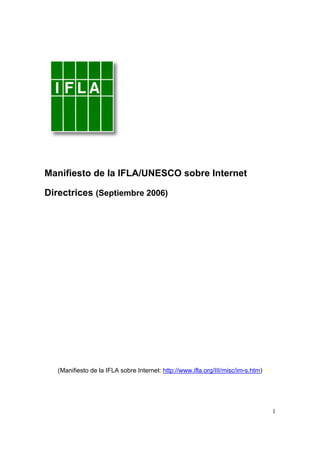Manifiesto de la IFLA/UNESCO sobre Internet

Directrices (Septiembre 2006)




   (Manifiesto de la IFLA sobre Internet: http://www.ifla.org/III/misc/im-s.htm)




                                                                                   1
 
