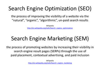 Search Engine Optimization (SEO)
Search Engine Marketing (SEM)
the process of improving the visibility of a website via the
“natural”, “organic”, “algorithmic”, un-paid search results
Wilipedia
http://en.wikipedia.org/wiki/Search_engine_optimization
the process of promoting websites by increasing their visibility in
search engine result pages (SERPs) through the use of
paid placement, contextual advertising, and paid inclusion
Wilipedia
http://en.wikipedia.org/wiki/Search_engine_marketing
 