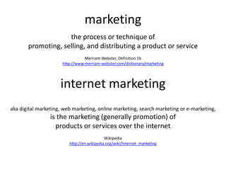 marketing
internet marketing
the process or technique of
promoting, selling, and distributing a product or service
Merriam Webster, Definition 1b
http://www.merriam-webster.com/dictionary/marketing
aka digital marketing, web marketing, online marketing, search marketing or e-marketing,
is the marketing (generally promotion) of
products or services over the internet
Wikipedia
http://en.wikipedia.org/wiki/Internet_marketing
 