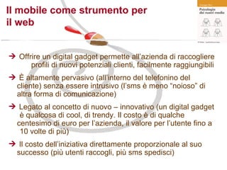 Il mobile come strumento per  il web Offrire un digital gadget permette all’azienda di raccogliere  profili di nuovi potenziali clienti, facilmente raggiungibili È altamente pervasivo (all’interno del telefonino del  cliente) senza essere intrusivo (l’sms è meno “noioso” di  altra forma di comunicazione) Legato al concetto di nuovo – innovativo (un digital gadget  è qualcosa di cool, di trendy. Il costo è di qualche  centesimo di euro per l’azienda, il valore per l’utente fino a  10 volte di più) Il costo dell’iniziativa direttamente proporzionale al suo  successo (più utenti raccogli, più sms spedisci) 