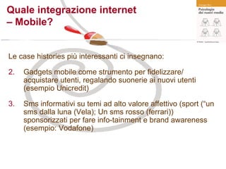 Quale integrazione internet  – Mobile? Le case histories più interessanti ci insegnano: Gadgets mobile come strumento per fidelizzare/ acquistare utenti, regalando suonerie ai nuovi utenti (esempio Unicredit) Sms informativi su temi ad alto valore affettivo (sport (“un sms dalla luna (Vela); Un sms rosso (ferrari)) sponsorizzati per fare info-tainment e brand awareness (esempio: Vodafone) 