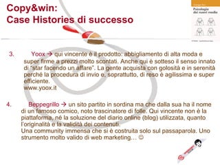 3. Yoox    qui vincente è il prodotto: abbigliamento di alta moda e super firme a prezzi molto scontati. Anche qui è sotteso il senso innato di “star facendo un affare”. La gente acquista con golosità e in serenità perché la procedura di invio e, soprattutto, di reso è agilissima e super efficiente.  www.yoox.it Copy&win:  Case Histories di successo 4. Beppegrillo    un sito partito in sordina ma che dalla sua ha il nome di un famoso comico, noto trascinatore di folle. Qui vincente non è la piattaforma, né la soluzione del diario online (blog) utilizzata, quanto l’originalità e la validità dei contenuti.  Una community immensa che si è costruita solo sul passaparola.  Uno strumento molto valido di web marketing…   