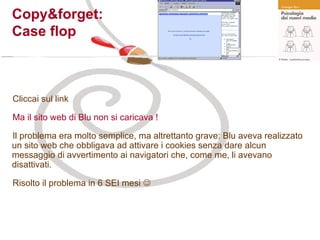 Cliccai sul link Ma il sito web di Blu non si caricava ! Il problema era molto semplice, ma altrettanto grave: Blu aveva realizzato un sito web che obbligava ad attivare i cookies senza dare alcun messaggio di avvertimento ai navigatori che, come me, li avevano disattivati. Risolto il problema in 6 SEI mesi   Copy&forget:  Case flop 