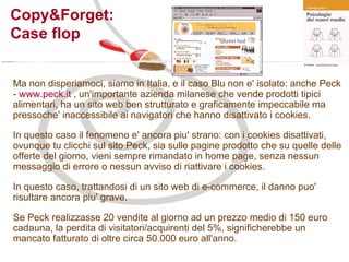 Copy&Forget:  Case flop Ma non disperiamoci, siamo in Italia, e il caso Blu non e' isolato: anche Peck -  www.peck.it  , un'importante azienda milanese che vende prodotti tipici alimentari, ha un sito web ben strutturato e graficamente impeccabile ma pressoche' inaccessibile ai navigatori che hanno disattivato i cookies. In questo caso il fenomeno e' ancora piu' strano: con i cookies disattivati, ovunque tu clicchi sul sito Peck, sia sulle pagine prodotto che su quelle delle offerte del giorno, vieni sempre rimandato in home page, senza nessun messaggio di errore o nessun avviso di riattivare i cookies. In questo caso, trattandosi di un sito web di e-commerce, il danno puo' risultare ancora piu' grave. Se Peck realizzasse 20 vendite al giorno ad un prezzo medio di 150 euro cadauna, la perdita di visitatori/acquirenti del 5%, significherebbe un mancato fatturato di oltre circa 50.000 euro all'anno. 