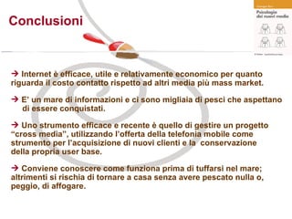 Conclusioni Internet è efficace, utile e relativamente economico per quanto  riguarda il costo contatto rispetto ad altri media più mass market.  E’ un mare di informazioni e ci sono migliaia di pesci che aspettano  di essere conquistati. Uno strumento efficace e recente è quello di gestire un progetto  “cross media”, utilizzando l’offerta della telefonia mobile come  strumento per l’acquisizione di nuovi clienti e la  conservazione  della propria user base. Conviene conoscere come funziona prima di tuffarsi nel mare;  altrimenti si rischia di tornare a casa senza avere pescato nulla o,  peggio, di affogare. 