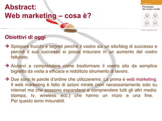 Abstract: Web marketing – cosa è? Obiettivi di oggi Spiegare trucchi e segreti perché il vostro sia un sito/blog di successo e perché il suo successo si possa misurare in un aumento del vostro fatturato. Aiutarvi a comprendere come trasformare il vostro sito da semplice biglietto da visita a efficace e redditizio strumento di lavoro.  Due sono le parole d’ordine che utilizzeremo. La prima è  web marketing . Il web marketing è fatto di azioni mirate (non necessariamente solo su internet ma che possono espandersi e comprendere tutti gli altri media: stampa, tv, wireless ecc.) che hanno un inizio e una fine.  Per questo sono misurabili.   