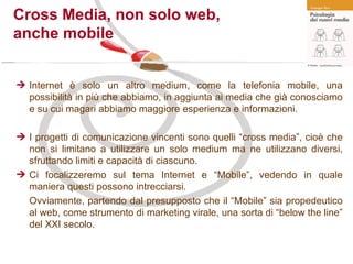Cross Media, non solo web,  anche mobile Internet è solo un altro medium, come la telefonia mobile, una possibilità in più che abbiamo, in aggiunta ai media che già conosciamo e su cui magari abbiamo maggiore esperienza e informazioni. I progetti di comunicazione vincenti sono quelli “cross media”, cioè che non si limitano a utilizzare un solo medium ma ne utilizzano diversi, sfruttando limiti e capacità di ciascuno. Ci focalizzeremo sul tema Internet e “Mobile”, vedendo in quale maniera questi possono intrecciarsi. Ovviamente, partendo dal presupposto che il “Mobile” sia propedeutico al web, come strumento di marketing virale, una sorta di “below the line” del XXI secolo. 