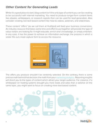 Other Content for Generating Leads 
While it’s a great place to start, blog content isn’t the only type of content you can be creating 
to be successful with internet marketing. You need to produce longer-form content items 
like ebooks, whitepapers, or research reports than can be used for lead generation. Also 
consider creating non-text based content like how-to videos, webinars, and slideshows. 
These content “offers” (as we call them at HubSpot) will feed your business conversions. 
An industry resource that takes some time and effort to put together will provide the type of 
value visitors are looking for. It might educate, enrich one’s knowledge, or simply entertain. 
In any case, it has the power to achieve an information exchange: the process in which a 
visitor fills out a lead capture form to access the resource. 
The offers you produce shouldn’t be randomly selected. On the contrary, there is some 
precise math behind that decision: the math from your marketing analytics. Reporting insights 
will direct you to the types of content which attract your target audience. For instance, if a 
whitepaper on heating systems brought you more leads and sales than a webinar on the 
same topic, you might want to focus on creating more text-based content. 
11 
 
