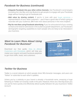 Facebook for Business (continued) 
Want to Learn More About Using 
Facebook for Business? 
Download our free guide, How to Attract 
Customers with Facebook, which will help you 
master your organic and paid Facebook playbook 
to get more traffic, leads, and customers. 
13 
• Integrate Facebook into your other online channels. Use Facebook’s social plugins 
(including the Like Box and Like Button) to get people to engage with your Facebook 
page without having to go to Facebook.com. 
• Add value by sharing content. If you’re in tune with your buyer personas -- 
representations of your ideal customers -- you’ll have a good idea of what’s going to 
resonate with your audience. (We’ll talk more about personas in the next chapter!) 
• Pay for new likes using Facebook advertising. If you’ve exhausted all of your existing 
contacts and need an extra boost in the audience growth department, use Facebook’s 
demographic targeting capabilities to reach people who are likely to be interested in 
your business. 
Twitter for Business 
Twitter is a social network on which people share 140-character messages, and users can 
“follow” or subscribe to each other’s updates. 
Unless you’re a celebrity or your brand is already a household name, amassing a huge 
following on Twitter isn’t exactly a walk in the park. However, there are a few big levers you 
can pull to more quickly and effectively attract quality followers for your business’s Twitter 
account: 
 