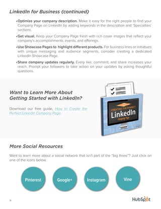 LinkedIn for Business (continued) 
Want to Learn More About 
Getting Started with LinkedIn? 
Download our free guide, How to Create the 
Perfect LinkedIn Company Page. 
15 
• Optimize your company description. Make it easy for the right people to find your 
Company Page on LinkedIn by adding keywords in the description and ‘Specialties’ 
sections. 
• Get visual. Keep your Company Page fresh with rich cover images that reflect your 
company’s accomplishments, events, and offerings. 
• Use Showcase Pages to highlight different products. For business lines or initiatives 
with unique messaging and audience segments, consider creating a dedicated 
LinkedIn Showcase Page. 
• Share company updates regularly. Every like, comment, and share increases your 
reach. Prompt your followers to take action on your updates by asking thoughtful 
questions. 
More Social Resources 
Want to learn more about a social network that isn’t part of the “big three”? Just click on 
one of the icons below. 
Pinterest Google+ Instagram Vine 
 