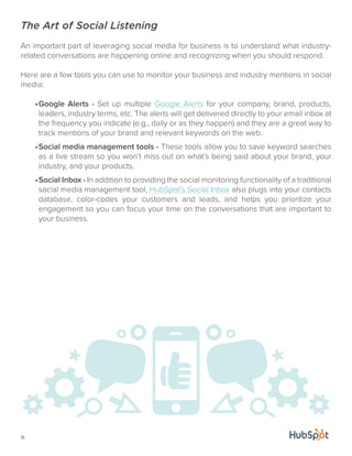 The Art of Social Listening 
An important part of leveraging social media for business is to understand what industry-related 
16 
conversations are happening online and recognizing when you should respond. 
Here are a few tools you can use to monitor your business and industry mentions in social 
media: 
• Google Alerts - Set up multiple Google Alerts for your company, brand, products, 
leaders, industry terms, etc. The alerts will get delivered directly to your email inbox at 
the frequency you indicate (e.g., daily or as they happen) and they are a great way to 
track mentions of your brand and relevant keywords on the web. 
• Social media management tools - These tools allow you to save keyword searches 
as a live stream so you won’t miss out on what’s being said about your brand, your 
industry, and your products. 
• Social Inbox - In addition to providing the social monitoring functionality of a traditional 
social media management tool, HubSpot’s Social Inbox also plugs into your contacts 
database, color-codes your customers and leads, and helps you prioritize your 
engagement so you can focus your time on the conversations that are important to 
your business. 
 