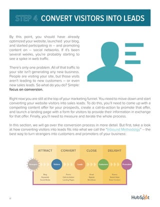 17 
CONVERT VISITORS INTO LEADS 
By this point, you should have already 
optimized your website, launched your blog, 
and started participating in -- and promoting 
content on -- social networks. If it’s been 
several weeks, you’re probably starting to 
see a spike in web traffic. 
There’s only one problem. All of that traffic to 
your site isn’t generating any new business. 
People are visiting your site, but those visits 
aren’t leading to new customers -- or even 
new sales leads. So what do you do? Simple: 
focus on conversion. 
Right now you are still at the top of your marketing funnel. You need to move down and start 
converting your website visitors into sales leads. To do this, you’ll need to come up with a 
compelling content offer for your prospects, create a call-to-action to promote that offer, 
and launch a landing page with a form for visitors to provide their information in exchange 
for that offer. Finally, you’ll need to measure and iterate the whole process. 
In this section, we will go over the conversion process in more detail. But first, take a look 
at how converting visitors into leads fits into what we call the “Inbound Methodolgy” -- the 
best way to turn strangers into customers and promoters of your business: 
 