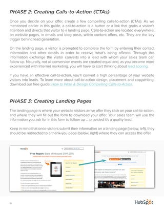 PHASE 2: Creating Calls-to-Action (CTAs) 
Once you decide on your offer, create a few compelling calls-to-action (CTAs). As we 
mentioned earlier in this guide, a call-to-action is a button or a link that grabs a visitor’s 
attention and directs that visitor to a landing page. Calls-to-action are located everywhere: 
on website pages, in emails and blog posts, within content offers, etc. They are the key 
trigger behind lead generation. 
On the landing page, a visitor is prompted to complete the form by entering their contact 
information and other details in order to receive what’s being offered. Through this 
information exchange the visitor converts into a lead with whom your sales team can 
follow up. Naturally, not all conversion events are created equal and, as you become more 
experienced with internet marketing, you will have to start thinking about lead scoring. 
If you have an effective call-to-action, you’ll convert a high percentage of your website 
visitors into leads. To learn more about call-to-action design, placement and copywriting, 
download our free guide, How to Write & Design Compelling Calls-to-Action. 
PHASE 3: Creating Landing Pages 
The landing page is where your website visitors arrive after they click on your call-to-action, 
and where they will fill out the form to download your offer. Your sales team will use the 
information you ask for in this form to follow up ... provided it’s a quality lead. 
Keep in mind that once visitors submit their information on a landing page (below, left), they 
should be redirected to a thank-you page (below, right) where they can access the offer. 
19 
 