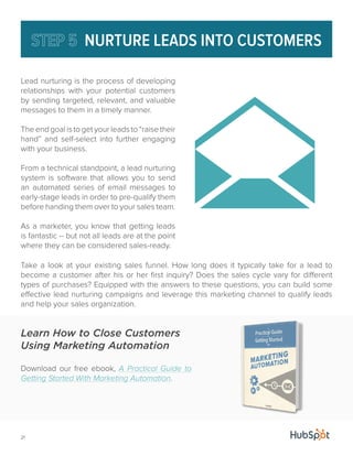 21 
NURTURE LEADS INTO CUSTOMERS 
Lead nurturing is the process of developing 
relationships with your potential customers 
by sending targeted, relevant, and valuable 
messages to them in a timely manner. 
The end goal is to get your leads to “raise their 
hand” and self-select into further engaging 
with your business. 
From a technical standpoint, a lead nurturing 
system is software that allows you to send 
an automated series of email messages to 
early-stage leads in order to pre-qualify them 
before handing them over to your sales team. 
As a marketer, you know that getting leads 
is fantastic -- but not all leads are at the point 
where they can be considered sales-ready. 
Take a look at your existing sales funnel. How long does it typically take for a lead to 
become a customer after his or her first inquiry? Does the sales cycle vary for different 
types of purchases? Equipped with the answers to these questions, you can build some 
effective lead nurturing campaigns and leverage this marketing channel to qualify leads 
and help your sales organization. 
Learn How to Close Customers 
Using Marketing Automation 
Download our free ebook, A Practical Guide to 
Getting Started With Marketing Automation. 
 