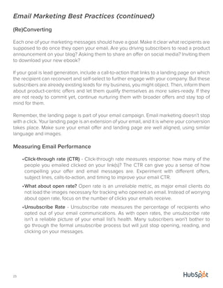Email Marketing Best Practices (continued) 
(Re)Converting 
Each one of your marketing messages should have a goal. Make it clear what recipients are 
supposed to do once they open your email. Are you driving subscribers to read a product 
announcement on your blog? Asking them to share an offer on social media? Inviting them 
to download your new ebook? 
If your goal is lead generation, include a call-to-action that links to a landing page on which 
the recipient can reconvert and self-select to further engage with your company. But these 
subscribers are already existing leads for my business, you might object. Then, inform them 
about product-centric offers and let them qualify themselves as more sales-ready. If they 
are not ready to commit yet, continue nurturing them with broader offers and stay top of 
mind for them. 
Remember, the landing page is part of your email campaign. Email marketing doesn’t stop 
with a click. Your landing page is an extension of your email, and it is where your conversion 
takes place. Make sure your email offer and landing page are well aligned, using similar 
language and images. 
Measuring Email Performance 
23 
• Click-through rate (CTR) - Click-through rate measures response: how many of the 
people you emailed clicked on your link(s)? The CTR can give you a sense of how 
compelling your offer and email messages are. Experiment with different offers, 
subject lines, calls-to-action, and timing to improve your email CTR. 
• What about open rate? Open rate is an unreliable metric, as major email clients do 
not load the images necessary for tracking who opened an email. Instead of worrying 
about open rate, focus on the number of clicks your emails receive. 
• Unsubscribe Rate - Unsubscribe rate measures the percentage of recipients who 
opted out of your email communications. As with open rates, the unsubscribe rate 
isn’t a reliable picture of your email list’s health. Many subscribers won’t bother to 
go through the formal unsubscribe process but will just stop opening, reading, and 
clicking on your messages. 
 