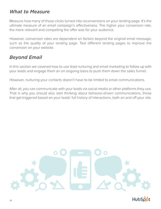 What to Measure 
Measure how many of those clicks turned into reconversions on your landing page. It’s the 
ultimate measure of an email campaign’s effectiveness. The higher your conversion rate, 
the more relevant and compelling the offer was for your audience. 
However, conversion rates are dependent on factors beyond the original email message, 
such as the quality of your landing page. Test different landing pages to improve the 
conversion on your website. 
Beyond Email 
In this section we covered how to use lead nurturing and email marketing to follow up with 
your leads and engage them an on ongoing basis to push them down the sales funnel. 
However, nurturing your contacts doesn’t have to be limited to email communications. 
After all, you can communicate with your leads via social media or other platforms they use. 
That is why you should also start thinking about behavior-driven communications, those 
that get triggered based on your leads’ full history of interactions, both on and off your site. 
24 
 