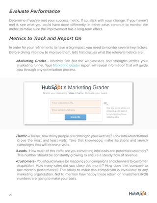 Evaluate Performance 
Determine if you’ve met your success metric. If so, stick with your change. If you haven’t 
met it, see what you could have done differently. In either case, continue to monitor the 
metric to make sure the improvement has a long-term effect. 
Metrics to Track and Report On 
In order for your refinements to have a big impact, you need to monitor several key factors. 
Before diving into how to improve them, let’s first discuss what the relevant metrics are. 
26 
• Marketing Grader - Instantly find out the weaknesses and strengths across your 
marketing funnel. Your Marketing Grader report will reveal information that will guide 
you through any optimization process. 
• Traffic - Overall, how many people are coming to your website? Look into what channel 
drove the most and least visits. Take that knowledge, make iterations and launch 
campaigns that will increase visits. 
• Leads - How much of this traffic are you converting into leads and potential customers? 
This number should be constantly growing to ensure a steady flow of revenue. 
• Customers - You should always be mapping your campaigns and channels to customer 
acquisition. How many sales did you close this month? How does that compare to 
last month’s performance? The ability to make this comparison is invaluable to any 
marketing organization. Not to mention how happy these return on investment (ROI) 
numbers are going to make your boss. 
 