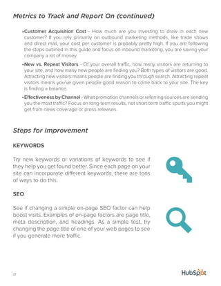 Metrics to Track and Report On (continued) 
27 
• Customer Acquisition Cost - How much are you investing to draw in each new 
customer? If you rely primarily on outbound marketing methods, like trade shows 
and direct mail, your cost per customer is probably pretty high. If you are following 
the steps outlined in this guide and focus on inbound marketing, you are saving your 
company a lot of money. 
• New vs. Repeat Visitors - Of your overall traffic, how many visitors are returning to 
your site, and how many new people are finding you? Both types of visitors are good. 
Attracting new visitors means people are finding you through search. Attracting repeat 
visitors means you’ve given people good reason to come back to your site. The key 
is finding a balance. 
• Effectiveness by Channel - What promotion channels or referring sources are sending 
you the most traffic? Focus on long-term results, not short-term traffic spurts you might 
get from news coverage or press releases. 
Steps for Improvement 
KEYWORDS 
Try new keywords or variations of keywords to see if 
they help you get found better. Since each page on your 
site can incorporate different keywords, there are tons 
of ways to do this. 
SEO 
See if changing a simple on-page SEO factor can help 
boost visits. Examples of on-page factors are page title, 
meta description, and headings. As a simple test, try 
changing the page title of one of your web pages to see 
if you generate more traffic. 
 