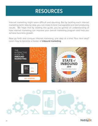 29 
RESOURCES 
Internet marketing might seem difficult and daunting. But by tackling each internet 
marketing tactic step by step, you can make it more manageable and start producing 
results. We hope that by reading this guide, you’ve gained an understanding of 
how internet marketing can improve your overall marketing program and help you 
achieve business growth. 
Now go forth and conquer internet marketing, one step at a time! Your next step? 
Learn how to become a master of inbound marketing. 
 