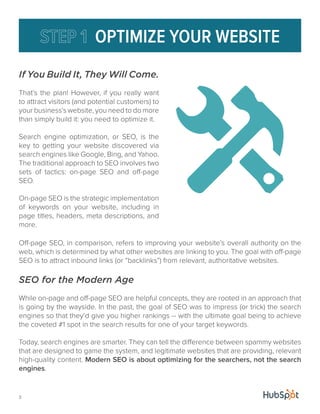 If You Build It, They Will Come. 
That’s the plan! However, if you really want 
to attract visitors (and potential customers) to 
your business’s website, you need to do more 
than simply build it: you need to optimize it. 
Search engine optimization, or SEO, is the 
key to getting your website discovered via 
search engines like Google, Bing, and Yahoo. 
The traditional approach to SEO involves two 
sets of tactics: on-page SEO and off-page 
SEO. 
On-page SEO is the strategic implementation 
of keywords on your website, including in 
page titles, headers, meta descriptions, and 
more. 
3 
OPTIMIZE YOUR WEBSITE 
Off-page SEO, in comparison, refers to improving your website’s overall authority on the 
web, which is determined by what other websites are linking to you. The goal with off-page 
SEO is to attract inbound links (or “backlinks”) from relevant, authoritative websites. 
SEO for the Modern Age 
While on-page and off-page SEO are helpful concepts, they are rooted in an approach that 
is going by the wayside. In the past, the goal of SEO was to impress (or trick) the search 
engines so that they’d give you higher rankings -- with the ultimate goal being to achieve 
the coveted #1 spot in the search results for one of your target keywords. 
Today, search engines are smarter. They can tell the difference between spammy websites 
that are designed to game the system, and legitimate websites that are providing, relevant 
high-quality content. Modern SEO is about optimizing for the searchers, not the search 
engines. 
 