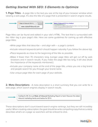 Getting Started With SEO: 5 Elements to Optimize 
1. Page Titles - A page title is the text you see at the top of your browser window when 
viewing a web page. It’s also the title of a page that is presented in search engine results. 
Page titles can be found and edited in your site’s HTML. The text that is surrounded with 
the <title> tag is your page’s title. Here are some guidelines for coming up with effective 
page titles: 
4 
• Write page titles that describe -- and align with -- a page’s content. 
• Include relevant keywords (which should happen naturally if you follow the above tip). 
• Place keywords as close to the beginning of the title as possible. 
• Make it fewer than 70 characters long. (Longer page titles will get cut off by web 
browsers and in search results. If you make the page title too long, it will also dilute 
the importance of the keywords mentioned.) 
• Include your company name at the end of the page title, unless you are a big brand 
and people search for you through your brand name. 
• Use unique page titles for each page of your website. 
2. Meta Descriptions - A meta description is a short summary that you can write for a 
web page, which search engines display in search results. 
These descriptions don’t count toward search engine rankings, but they are still incredibly 
useful. When creating a description, the goal should be write compelling copy that accurately 
describes what’s on a page so searchers will be enticed to click. 
 