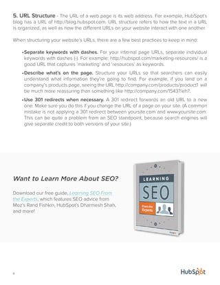5. URL Structure - The URL of a web page is its web address. For example, HubSpot’s 
blog has a URL of http://blog.hubspot.com. URL structure refers to how the text in a URL 
is organized, as well as how the different URLs on your website interact with one another. 
When structuring your website’s URLs, there are a few best practices to keep in mind: 
6 
• Separate keywords with dashes. For your internal page URLs, separate individual 
keywords with dashes (-). For example: http://hubspot.com/marketing-resources/ is a 
good URL that captures ‘marketing’ and ‘resources’ as keywords. 
• Describe what’s on the page. Structure your URLs so that searchers can easily 
understand what information they’re going to find. For example, if you land on a 
company’s products page, seeing the URL http://company.com/products/product1 will 
be much more reassuring than something like http://company.com/1543?/eh?. 
• Use 301 redirects when necessary. A 301 redirect forwards an old URL to a new 
one. Make sure you do this if you change the URL of a page on your site. (A common 
mistake is not applying a 301 redirect between yoursite.com and www.yoursite.com. 
This can be quite a problem from an SEO standpoint, because search engines will 
give separate credit to both versions of your site.) 
Want to Learn More About SEO? 
Download our free guide, Learning SEO From 
the Experts, which features SEO advice from 
Moz’s Rand Fishkin, HubSpot’s Dharmesh Shah, 
and more! 
 